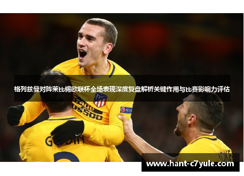 格列兹曼对阵莱比锡欧联杯全场表现深度复盘解析关键作用与比赛影响力评估