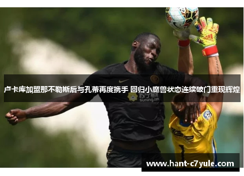 卢卡库加盟那不勒斯后与孔蒂再度携手 回归小魔兽状态连续破门重现辉煌 卢卡库加盟那不勒斯后与孔蒂再度携手 回归小魔兽状态连续破门重现辉煌