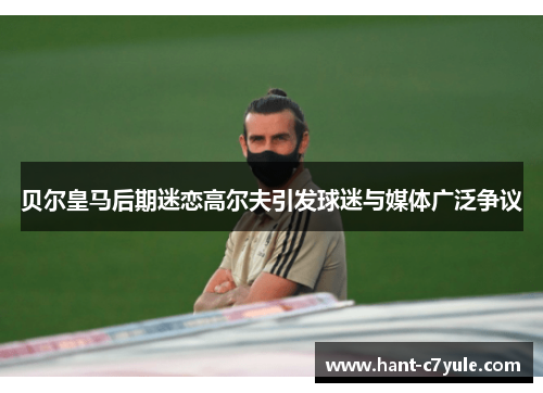 贝尔皇马后期迷恋高尔夫引发球迷与媒体广泛争议 贝尔皇马后期迷恋高尔夫引发球迷与媒体广泛争议