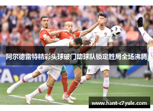 阿尔德雷特精彩头球破门助球队锁定胜局全场沸腾
